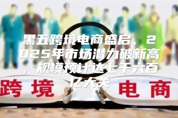 黑五跨境电商盛启，2025年市场潜力破新高，规模预计达七千六百亿大关