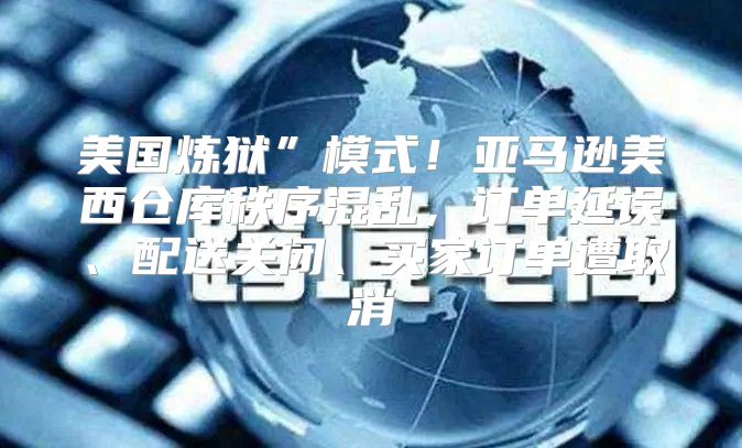美国炼狱”模式！亚马逊美西仓库秩序混乱，订单延误、配送关闭、买家订单遭取消