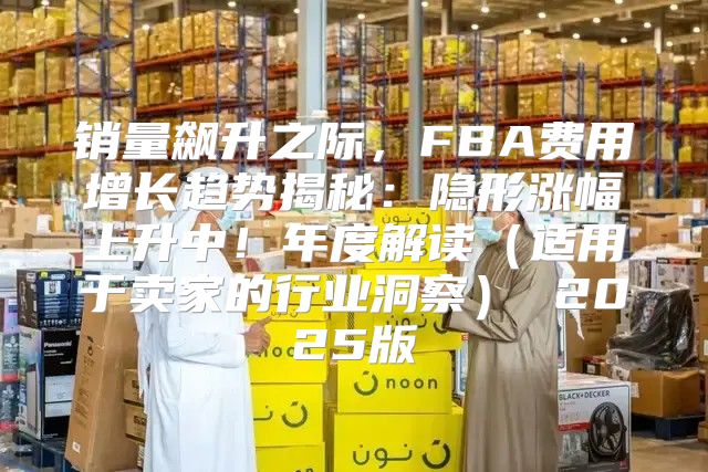 销量飙升之际，FBA费用增长趋势揭秘：隐形涨幅上升中！年度解读适用于卖家的行业洞察 2025版