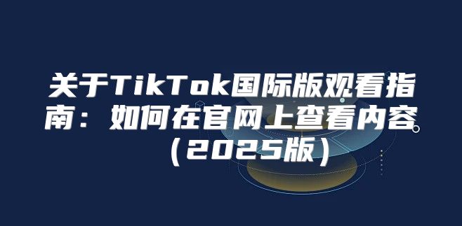 关于TikTok国际版观看指南：如何在官网上查看内容2025版