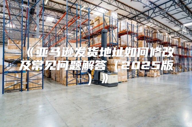 亚马逊发货地址如何修改及常见问题解答2025版