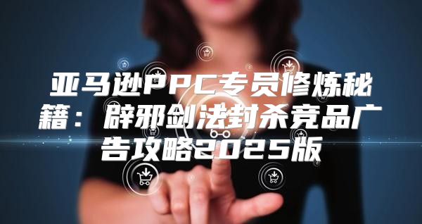 亚马逊PPC专员修炼秘籍：辟邪剑法封杀竞品广告攻略2025版