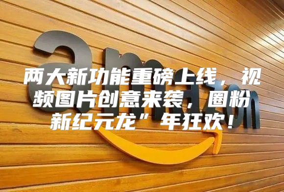 两大新功能重磅上线，视频图片创意来袭，圈粉新纪元龙”年狂欢！
