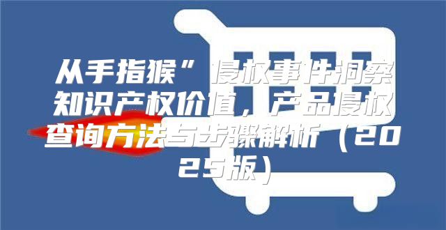 从手指猴”侵权事件洞察知识产权价值，产品侵权查询方法与步骤解析2025版