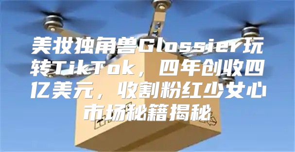 美妆独角兽Glossier玩转TikTok，四年创收四亿美元，收割粉红少女心市场秘籍揭秘