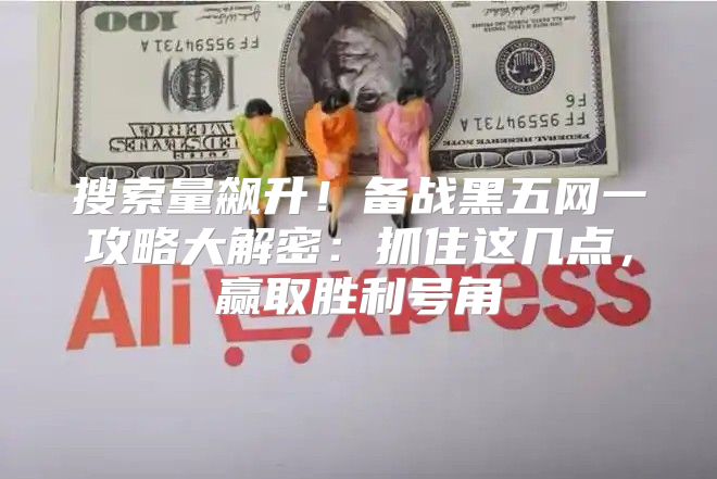 搜索量飙升！备战黑五网一攻略大解密：抓住这几点，赢取胜利号角