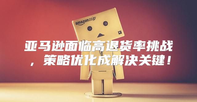 亚马逊面临高退货率挑战，策略优化成解决关键！