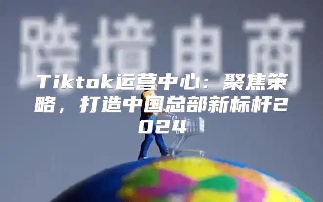 Tiktok运营中心：聚焦策略，打造中国总部新标杆2025