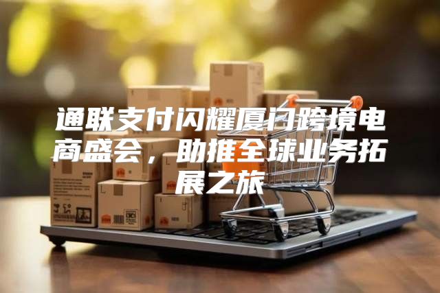 通联支付闪耀厦门跨境电商盛会，助推全球业务拓展之旅