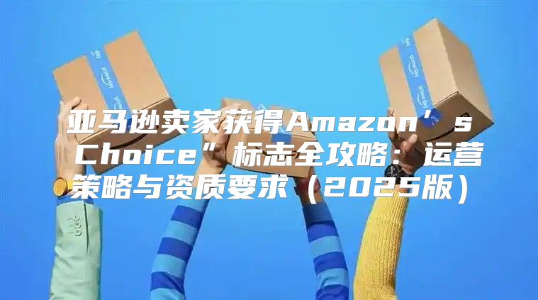 亚马逊卖家获得Amazon’s Choice”标志全攻略：运营策略与资质要求2025版