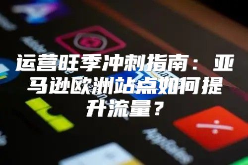 运营旺季冲刺指南：亚马逊欧洲站点如何提升流量？