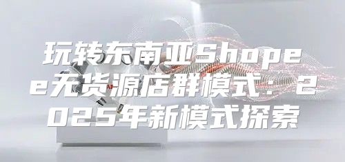 玩转东南亚Shopee无货源店群模式：2025年新模式探索