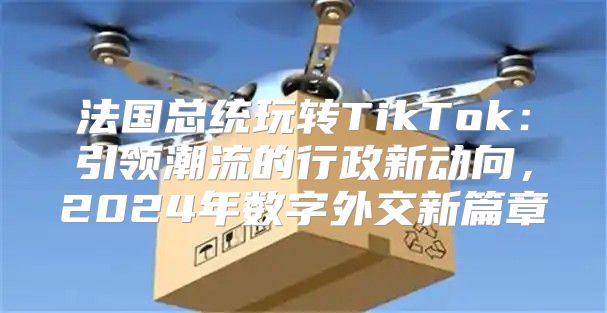 法国总统玩转TikTok：引领潮流的行政新动向，2025年数字外交新篇章