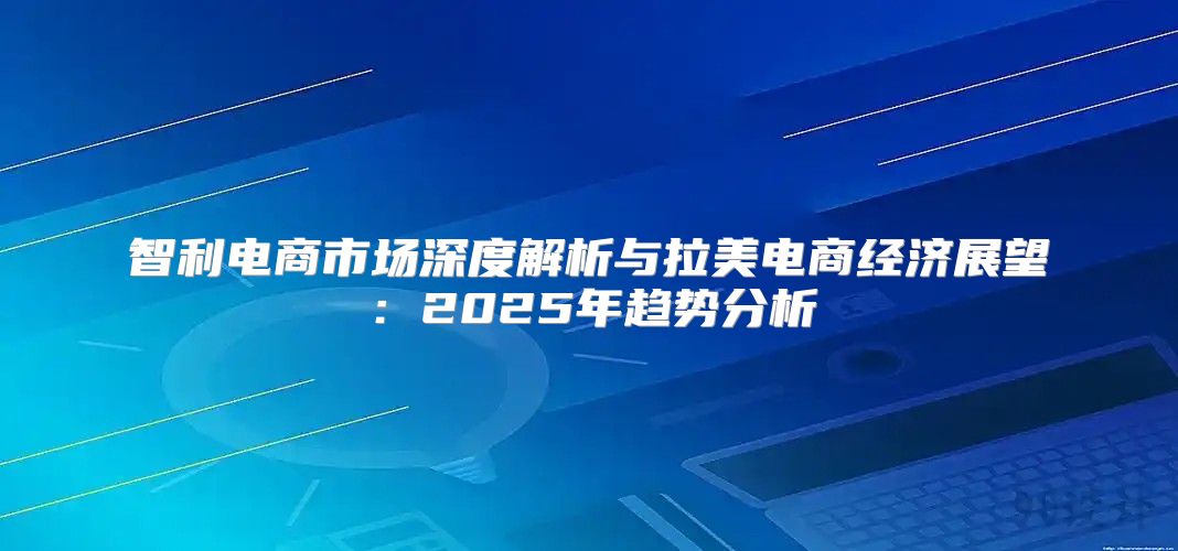 智利电商市场深度解析与拉美电商经济展望：2025年趋势分析