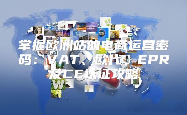 掌握欧洲站的电商运营密码：VAT、欧代、EPR及CE认证攻略