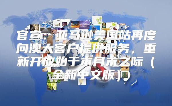 官宣：亚马逊美国站再度向澳大客户提供服务，重新开放始于本月末之际全新中文版