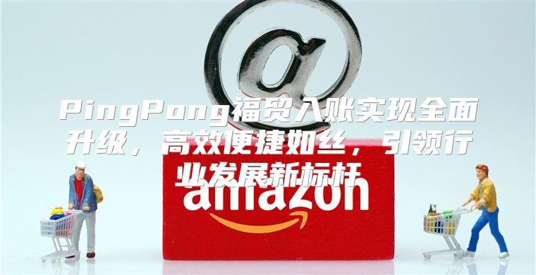 PingPong福贸入账实现全面升级，高效便捷如丝，引领行业发展新标杆