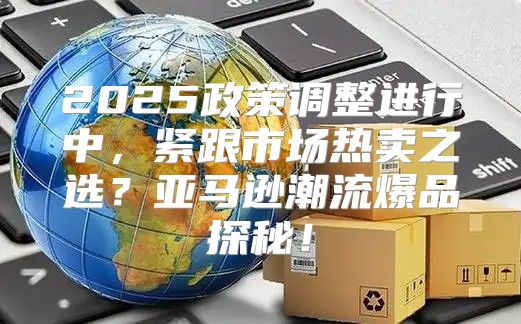 2025政策调整进行中，紧跟市场热卖之选？亚马逊潮流爆品探秘！