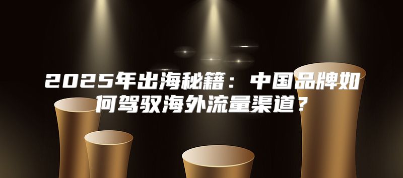 2025年出海秘籍：中国品牌如何驾驭海外流量渠道？