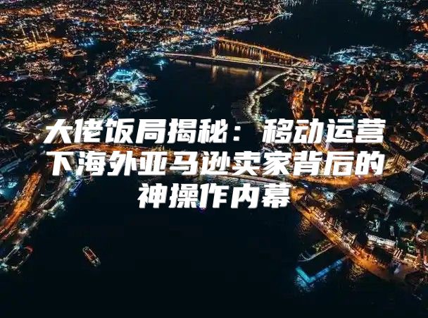 大佬饭局揭秘：移动运营下海外亚马逊卖家背后的神操作内幕