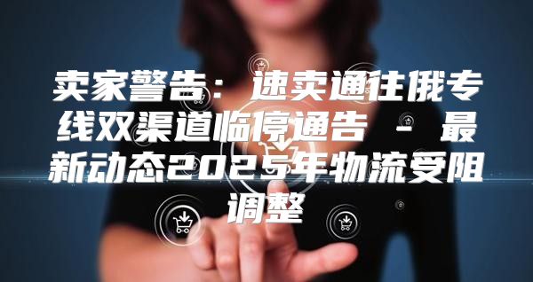 卖家警告：速卖通往俄专线双渠道临停通告 - 最新动态2025年物流受阻调整