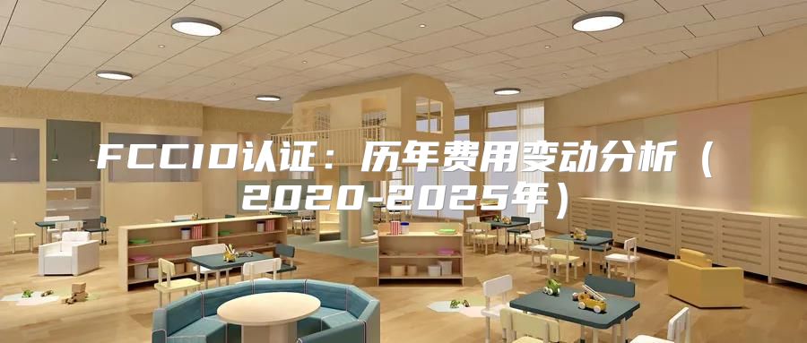 FCCID认证：历年费用变动分析2020-2025年