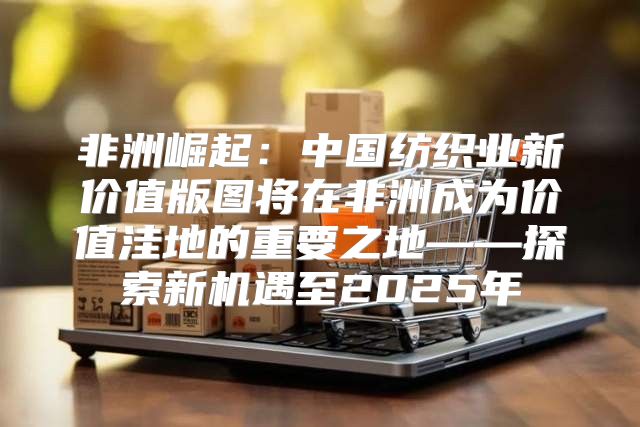 非洲崛起：中国纺织业新价值版图将在非洲成为价值洼地的重要之地——探索新机遇至2025年