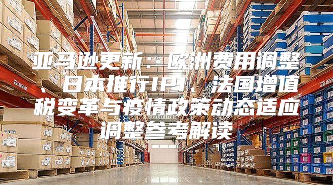 亚马逊更新：欧洲费用调整、日本推行IPI、法国增值税变革与疫情政策动态适应调整参考解读