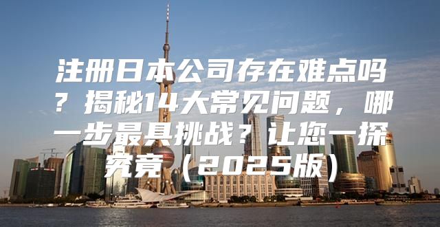 注册日本公司存在难点吗？揭秘14大常见问题，哪一步最具挑战？让您一探究竟2025版