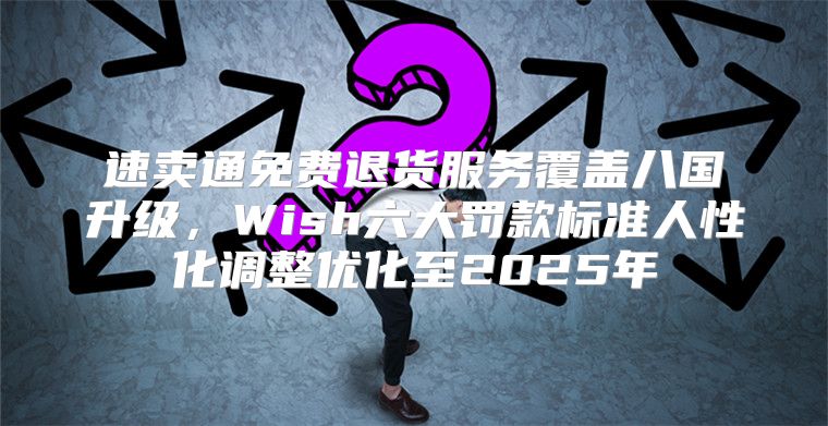 速卖通免费退货服务覆盖八国升级，Wish六大罚款标准人性化调整优化至2025年