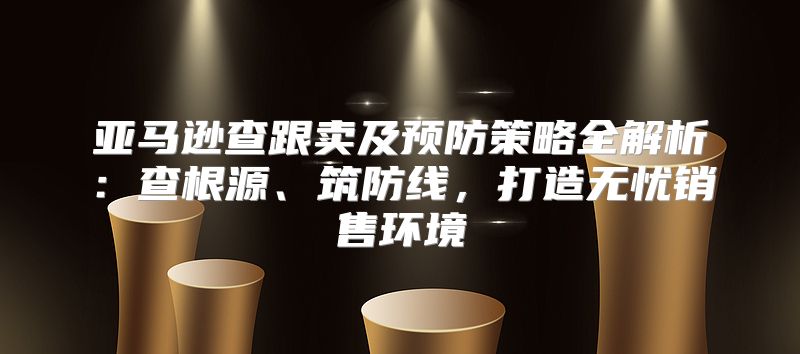 亚马逊查跟卖及预防策略全解析：查根源、筑防线，打造无忧销售环境