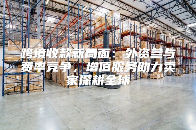 跨境收款新局面：外资参与费率竞争，增值服务助力卖家深耕全球