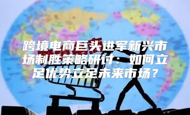 跨境电商巨头进军新兴市场制胜策略研讨：如何立足优势立足未来市场？
