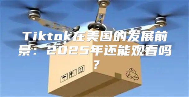 Tiktok在美国的发展前景：2025年还能观看吗？