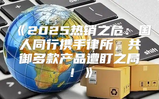 2025热销之危：国人同行携手律所，共御多款产品遭盯之局！
