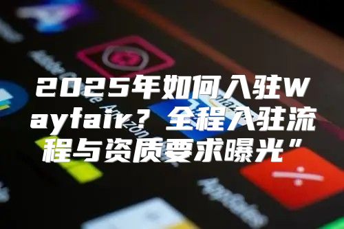 2025年如何入驻Wayfair？全程入驻流程与资质要求曝光”