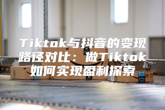 Tiktok与抖音的变现路径对比：做Tiktok如何实现盈利探索