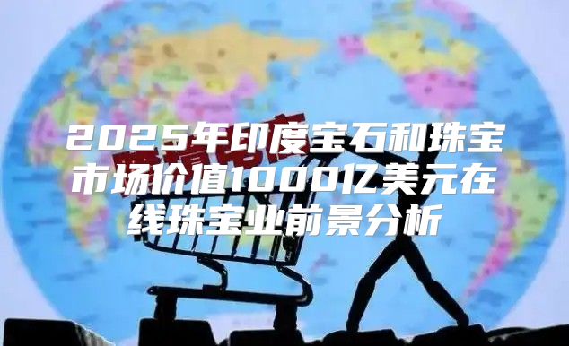 2025年印度宝石和珠宝市场价值1000亿美元在线珠宝业前景分析