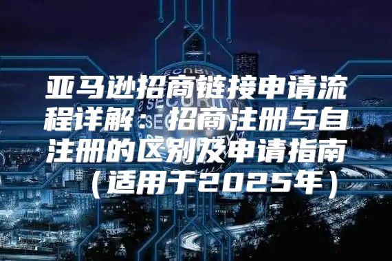 亚马逊招商链接申请流程详解：招商注册与自注册的区别及申请指南适用于2025年