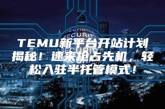 TEMU新平台开站计划揭秘！速来抢占先机，轻松入驻半托管模式！
