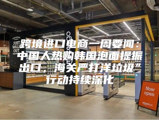 跨境进口电商一周要闻：中国人热购韩国泡面提振出口，海关严打洋垃圾”行动持续深化