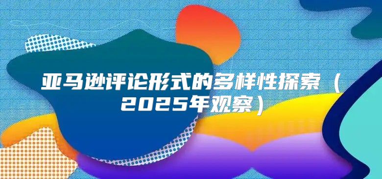 亚马逊评论形式的多样性探索2025年观察