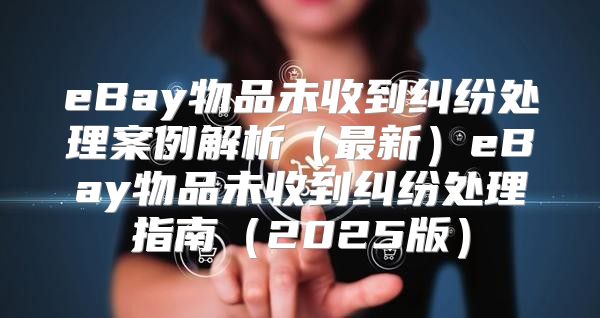 eBay物品未收到纠纷处理案例解析最新eBay物品未收到纠纷处理指南2025版