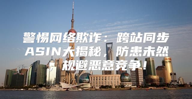警惕网络欺诈：跨站同步ASIN大揭秘，防患未然，规避恶意竞争！
