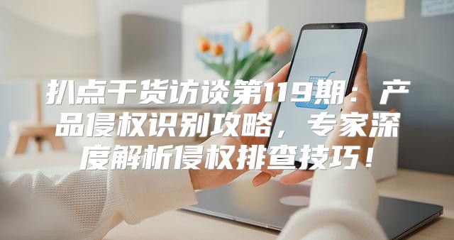 扒点干货访谈第119期：产品侵权识别攻略，专家深度解析侵权排查技巧！