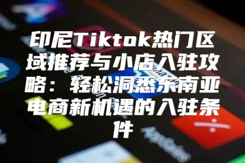 印尼Tiktok热门区域推荐与小店入驻攻略：轻松洞悉东南亚电商新机遇的入驻条件