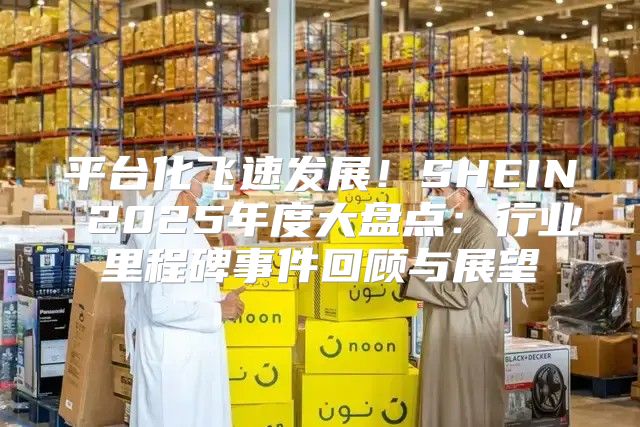 平台化飞速发展！SHEIN 2025年度大盘点：行业里程碑事件回顾与展望