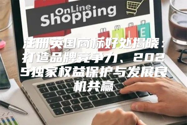 注册英国商标好处揭晓：打造品牌竞争力、2025独家权益保护与发展良机共赢