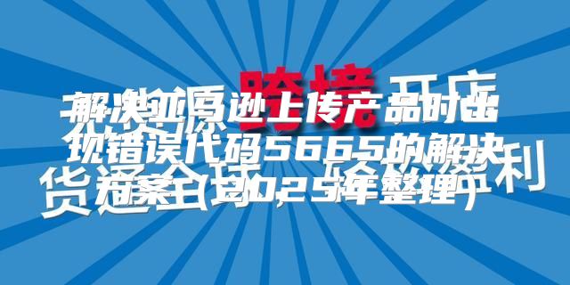 解决亚马逊上传产品时出现错误代码5665的解决方案2025年整理