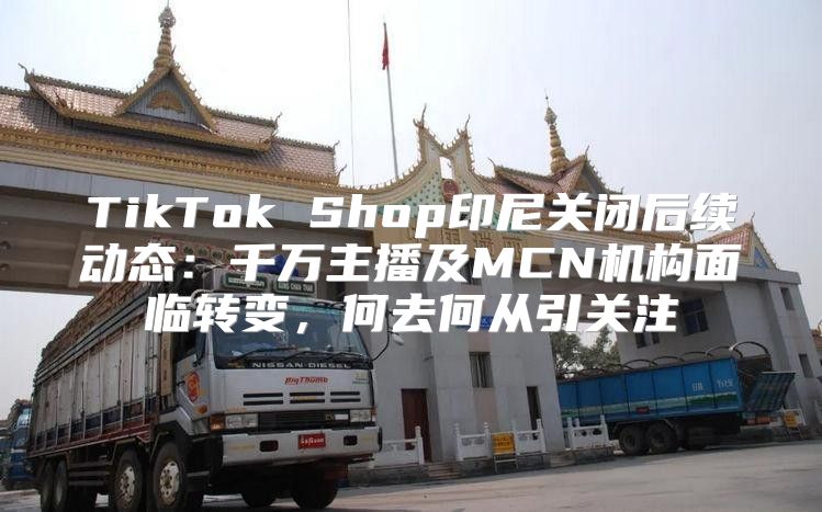 TikTok Shop印尼关闭后续动态：千万主播及MCN机构面临转变，何去何从引关注